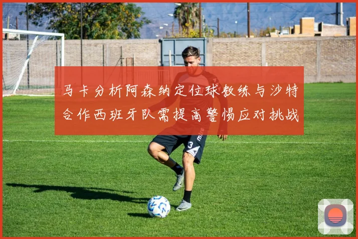 马卡分析阿森纳定位球教练与沙特合作西班牙队需提高警惕应对挑战