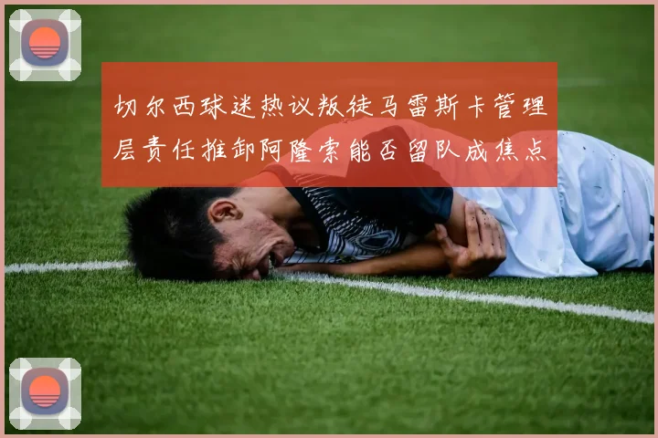 切尔西球迷热议叛徒马雷斯卡管理层责任推卸阿隆索能否留队成焦点