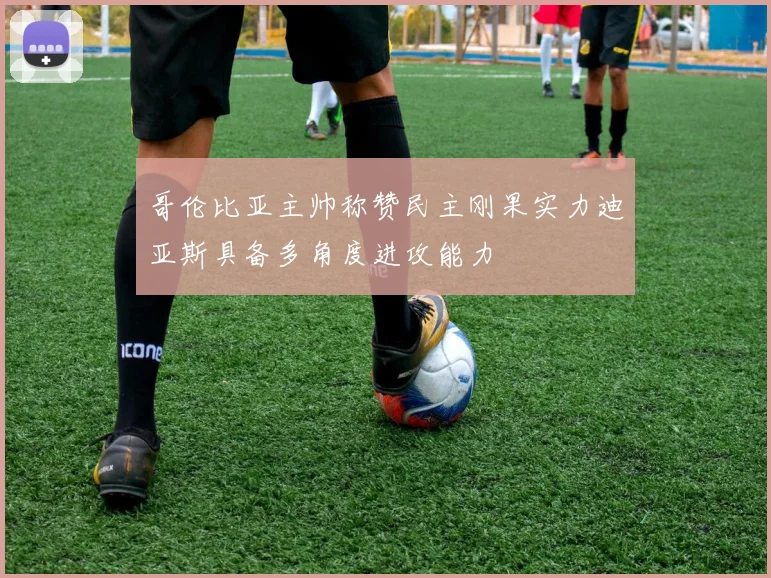 哥伦比亚主帅称赞民主刚果实力迪亚斯具备多角度进攻能力