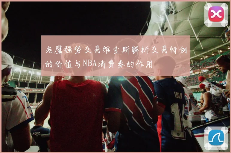 老鹰强势交易维金斯解析交易特例的价值与NBA消费券的作用