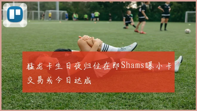 猛龙卡生日夜归位在即Shams曝小卡交易或今日达成
