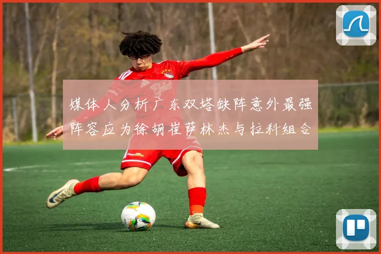 媒体人分析广东双塔缺阵意外最强阵容应为徐胡崔萨林杰与拉科组合