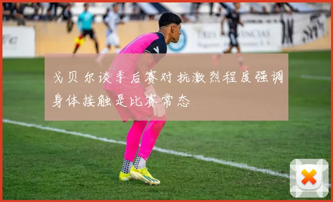戈贝尔谈季后赛对抗激烈程度强调身体接触是比赛常态