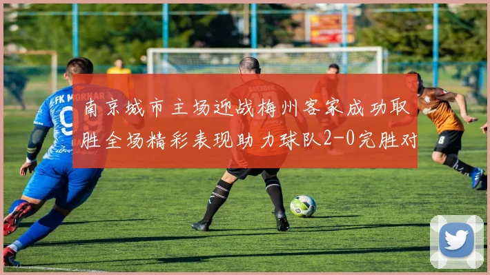南京城市主场迎战梅州客家成功取胜全场精彩表现助力球队2-0完胜对手