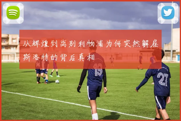 从辉煌到离别利物浦为何突然解雇斯洛特的背后真相