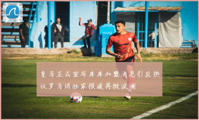 皇马正式宣布库库加盟消息引发热议罗马诺独家报道再掀波澜