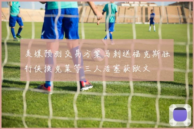 美媒预测交易方案马刺送福克斯独行侠换克莱等三人活塞获欧文