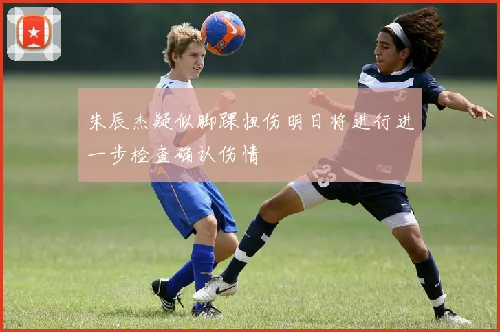 朱辰杰疑似脚踝扭伤明日将进行进一步检查确认伤情