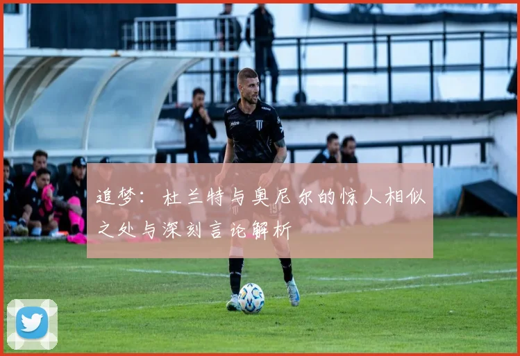 追梦：杜兰特与奥尼尔的惊人相似之处与深刻言论解析