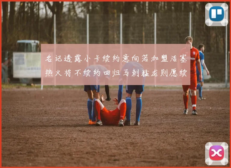 名记透露小卡续约意向若加盟活塞热火将不续约回归马刺猛龙则愿续约