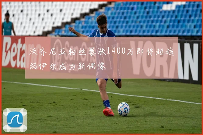 沃齐尼亚粉丝暴涨1400万即将超越诺伊尔成为新偶像