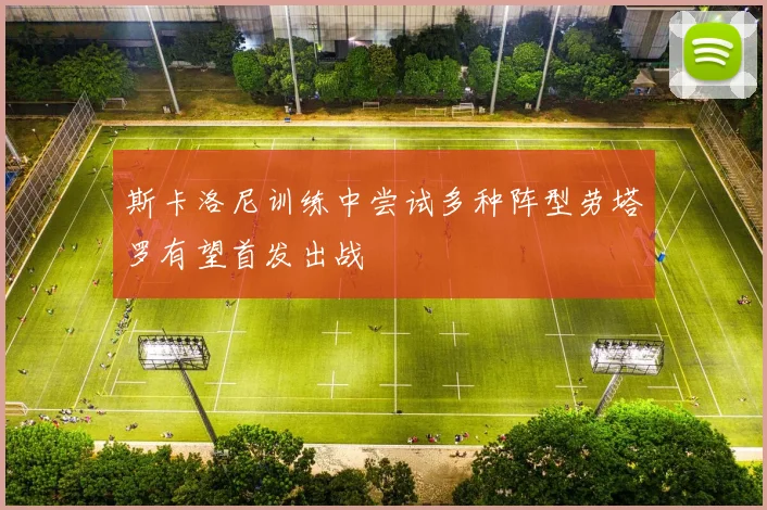 斯卡洛尼训练中尝试多种阵型劳塔罗有望首发出战