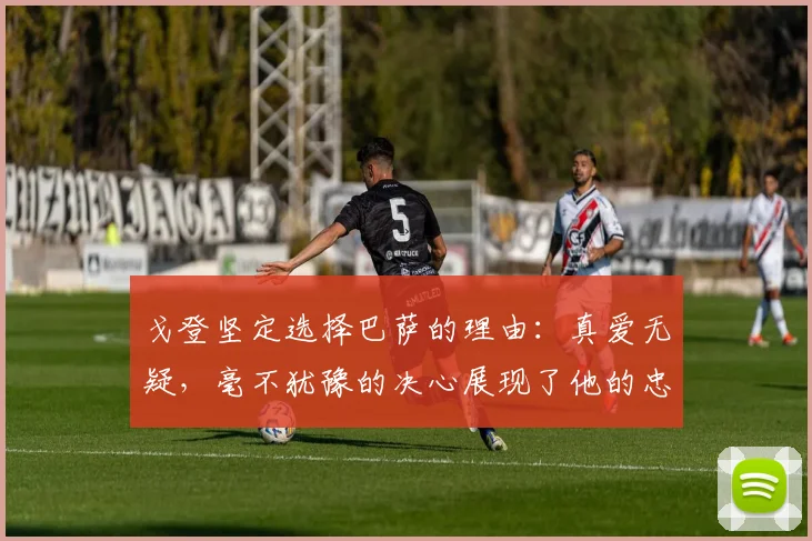 戈登坚定选择巴萨的理由：真爱无疑，毫不犹豫的决心展现了他的忠诚