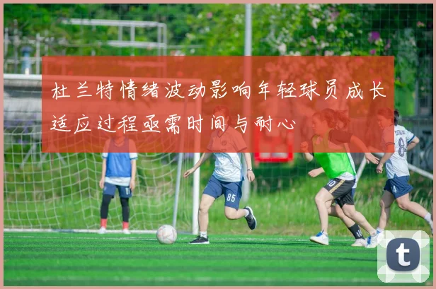 杜兰特情绪波动影响年轻球员成长适应过程亟需时间与耐心