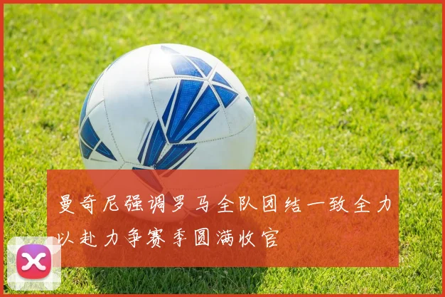 曼奇尼强调罗马全队团结一致全力以赴力争赛季圆满收官