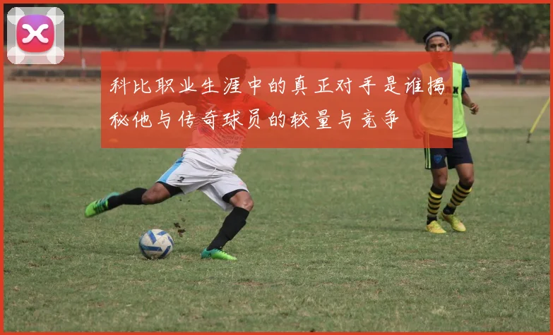 科比职业生涯中的真正对手是谁揭秘他与传奇球员的较量与竞争