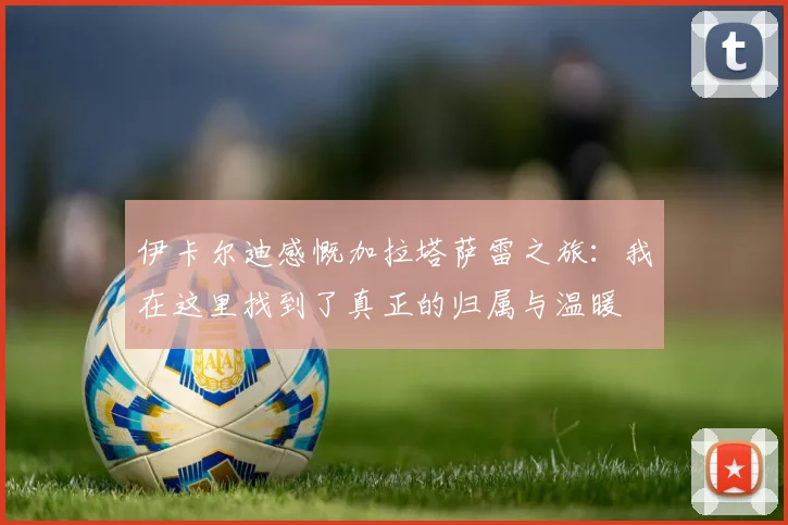 伊卡尔迪感慨加拉塔萨雷之旅：我在这里找到了真正的归属与温暖