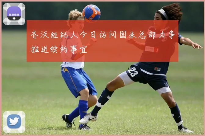 齐沃经纪人今日访问国米总部力争推进续约事宜