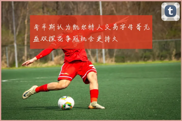 考辛斯认为凯尔特人交易字母哥无益双探花争冠机会更持久