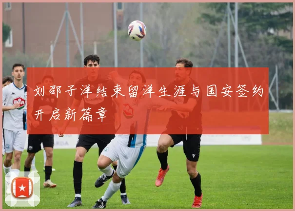 刘邵子洋结束留洋生涯与国安签约开启新篇章