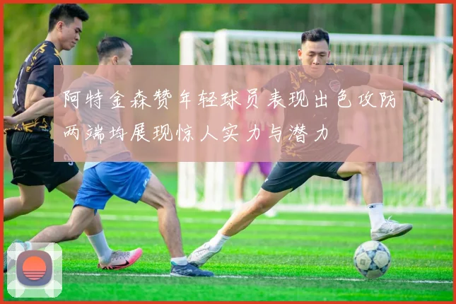 阿特金森赞年轻球员表现出色攻防两端均展现惊人实力与潜力