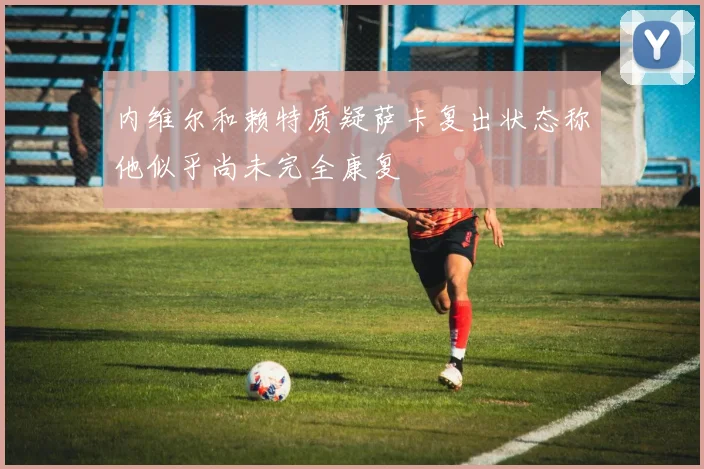 内维尔和赖特质疑萨卡复出状态称他似乎尚未完全康复