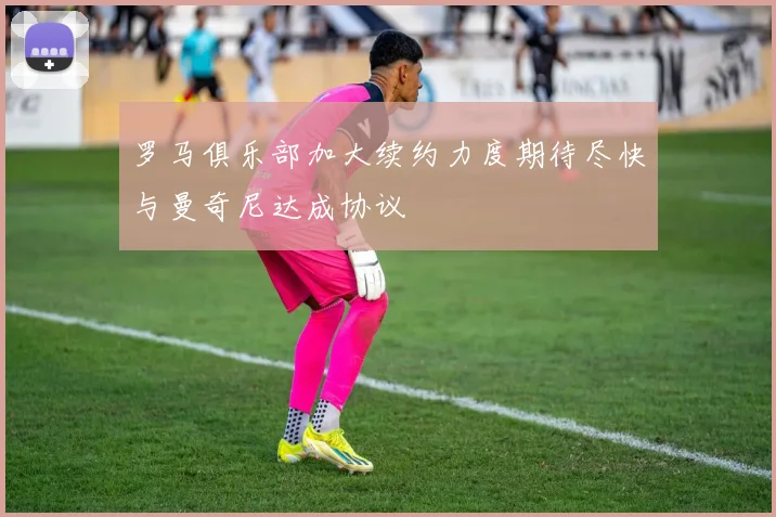 罗马俱乐部加大续约力度期待尽快与曼奇尼达成协议