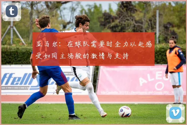 亚马尔：在球队需要时全力以赴感受如同主场般的激情与支持
