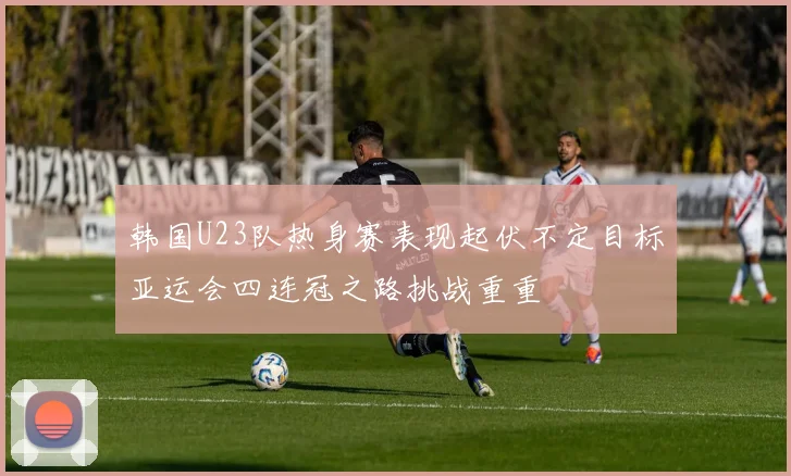 韩国U23队热身赛表现起伏不定目标亚运会四连冠之路挑战重重