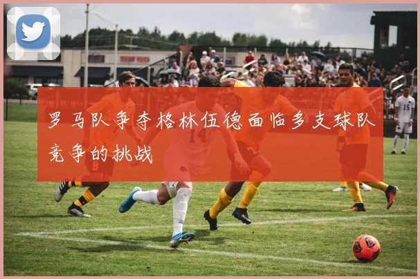 罗马队争夺格林伍德面临多支球队竞争的挑战